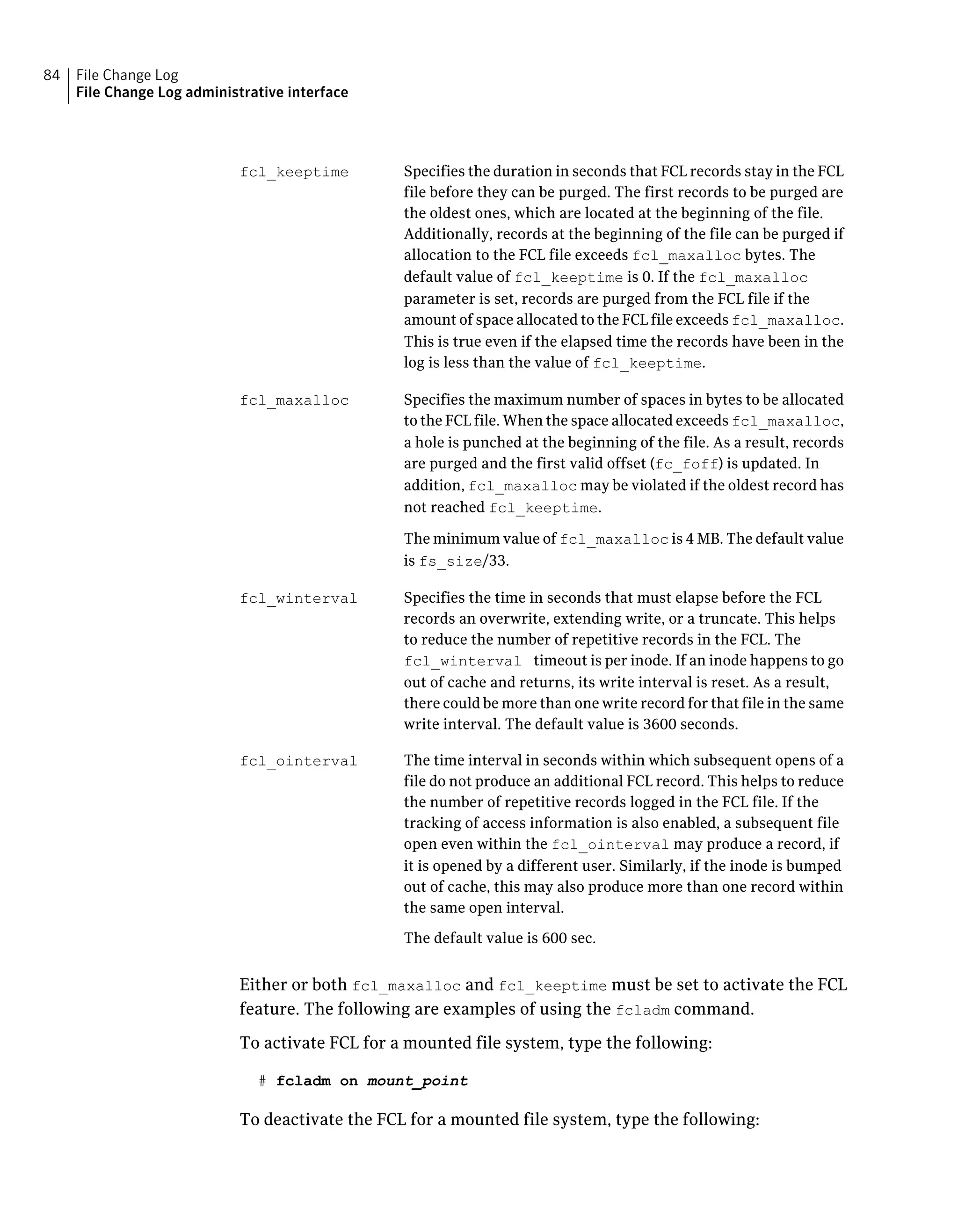 Specifies the duration in seconds that FCL records stay in the FCL
file before they can be purged. The first records to be purged are
the oldest ones, which are located at the beginning of the file.
Additionally, records at the beginning of the file can be purged if
allocation to the FCL file exceeds fcl_maxalloc bytes. The
default value of fcl_keeptime is 0. If the fcl_maxalloc
parameter is set, records are purged from the FCL file if the
amount of space allocated to the FCL file exceeds fcl_maxalloc.
This is true even if the elapsed time the records have been in the
log is less than the value of fcl_keeptime.
fcl_keeptime
Specifies the maximum number of spaces in bytes to be allocated
to the FCL file. When the space allocated exceeds fcl_maxalloc,
a hole is punched at the beginning of the file. As a result, records
are purged and the first valid offset (fc_foff) is updated. In
addition, fcl_maxalloc may be violated if the oldest record has
not reached fcl_keeptime.
The minimum value of fcl_maxalloc is 4 MB. The default value
is fs_size/33.
fcl_maxalloc
Specifies the time in seconds that must elapse before the FCL
records an overwrite, extending write, or a truncate. This helps
to reduce the number of repetitive records in the FCL. The
fcl_winterval timeout is per inode. If an inode happens to go
out of cache and returns, its write interval is reset. As a result,
there could be more than one write record for that file in the same
write interval. The default value is 3600 seconds.
fcl_winterval
The time interval in seconds within which subsequent opens of a
file do not produce an additional FCL record. This helps to reduce
the number of repetitive records logged in the FCL file. If the
tracking of access information is also enabled, a subsequent file
open even within the fcl_ointerval may produce a record, if
it is opened by a different user. Similarly, if the inode is bumped
out of cache, this may also produce more than one record within
the same open interval.
The default value is 600 sec.
fcl_ointerval
Either or both fcl_maxalloc and fcl_keeptime must be set to activate the FCL
feature. The following are examples of using the fcladm command.
To activate FCL for a mounted file system, type the following:
# fcladm on mount_point
To deactivate the FCL for a mounted file system, type the following:
File Change Log
File Change Log administrative interface
84
 