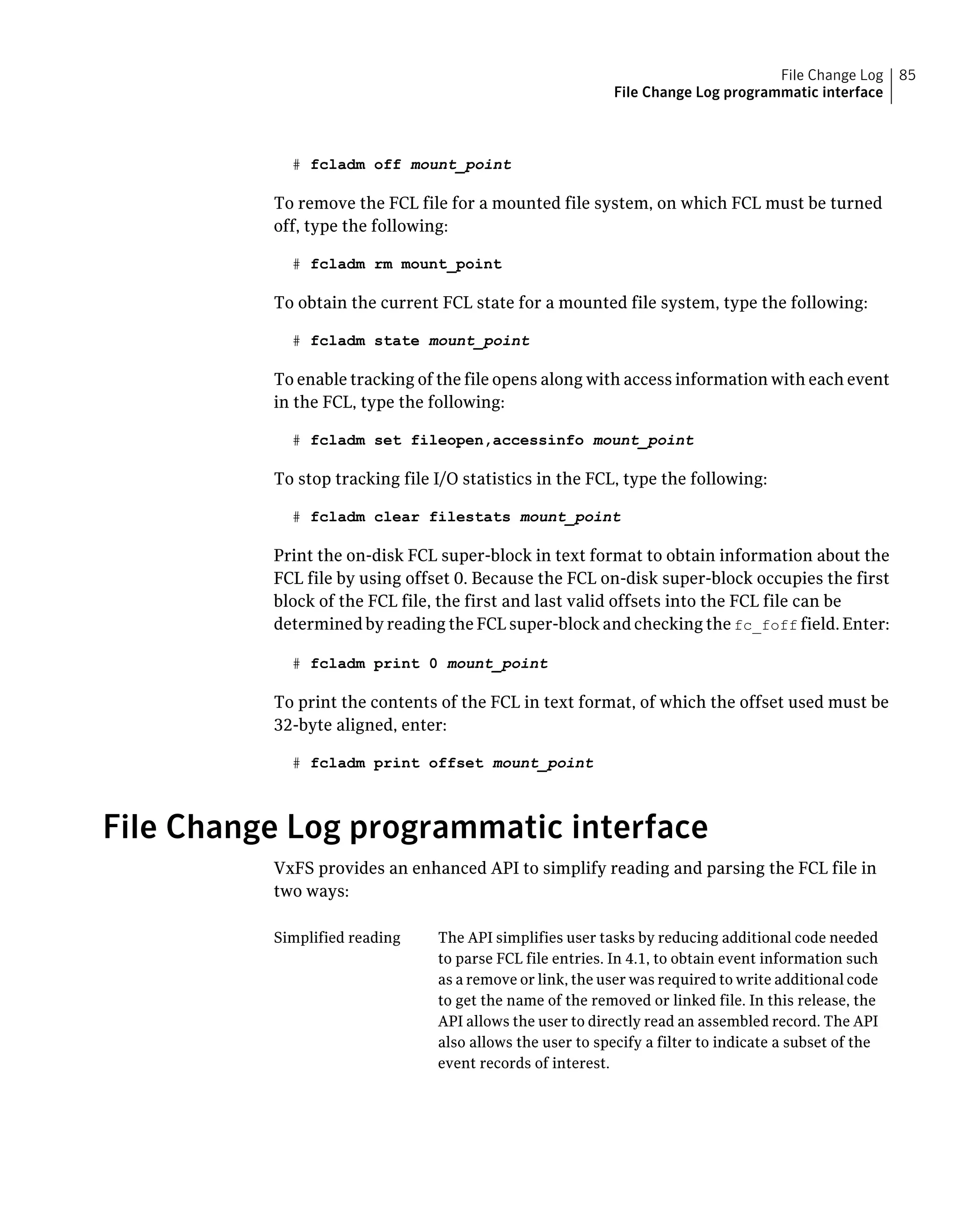 # fcladm off mount_point
To remove the FCL file for a mounted file system, on which FCL must be turned
off, type the following:
# fcladm rm mount_point
To obtain the current FCL state for a mounted file system, type the following:
# fcladm state mount_point
To enable tracking of the file opens along with access information with each event
in the FCL, type the following:
# fcladm set fileopen,accessinfo mount_point
To stop tracking file I/O statistics in the FCL, type the following:
# fcladm clear filestats mount_point
Print the on-disk FCL super-block in text format to obtain information about the
FCL file by using offset 0. Because the FCL on-disk super-block occupies the first
block of the FCL file, the first and last valid offsets into the FCL file can be
determined by reading the FCL super-block and checking the fc_foff field. Enter:
# fcladm print 0 mount_point
To print the contents of the FCL in text format, of which the offset used must be
32-byte aligned, enter:
# fcladm print offset mount_point
File Change Log programmatic interface
VxFS provides an enhanced API to simplify reading and parsing the FCL file in
two ways:
The API simplifies user tasks by reducing additional code needed
to parse FCL file entries. In 4.1, to obtain event information such
as a remove or link, the user was required to write additional code
to get the name of the removed or linked file. In this release, the
API allows the user to directly read an assembled record. The API
also allows the user to specify a filter to indicate a subset of the
event records of interest.
Simplified reading
85File Change Log
File Change Log programmatic interface
 