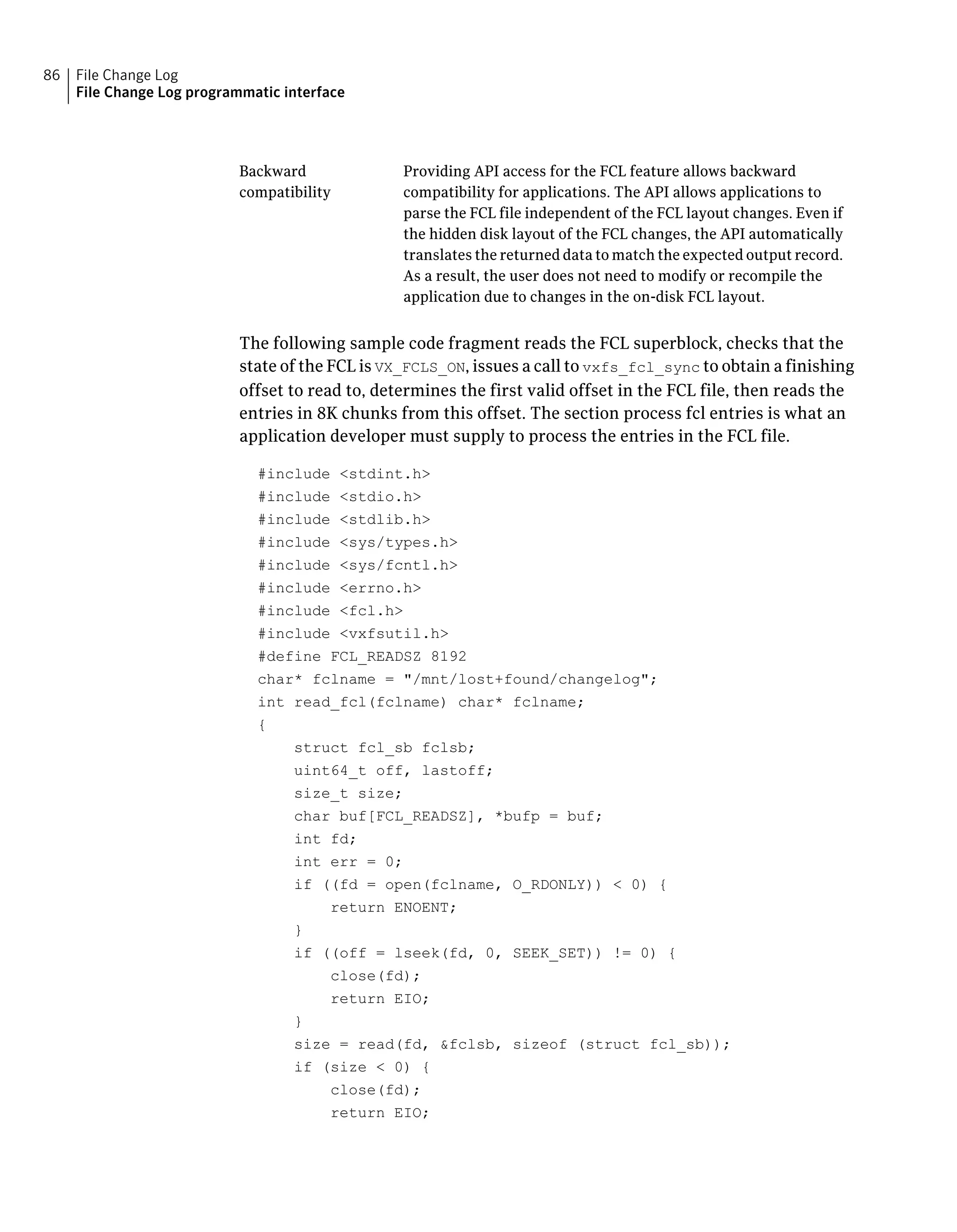 Providing API access for the FCL feature allows backward
compatibility for applications. The API allows applications to
parse the FCL file independent of the FCL layout changes. Even if
the hidden disk layout of the FCL changes, the API automatically
translates the returned data to match the expected output record.
As a result, the user does not need to modify or recompile the
application due to changes in the on-disk FCL layout.
Backward
compatibility
The following sample code fragment reads the FCL superblock, checks that the
state of the FCL is VX_FCLS_ON, issues a call to vxfs_fcl_sync to obtain a finishing
offset to read to, determines the first valid offset in the FCL file, then reads the
entries in 8K chunks from this offset. The section process fcl entries is what an
application developer must supply to process the entries in the FCL file.
#include <stdint.h>
#include <stdio.h>
#include <stdlib.h>
#include <sys/types.h>
#include <sys/fcntl.h>
#include <errno.h>
#include <fcl.h>
#include <vxfsutil.h>
#define FCL_READSZ 8192
char* fclname = "/mnt/lost+found/changelog";
int read_fcl(fclname) char* fclname;
{
struct fcl_sb fclsb;
uint64_t off, lastoff;
size_t size;
char buf[FCL_READSZ], *bufp = buf;
int fd;
int err = 0;
if ((fd = open(fclname, O_RDONLY)) < 0) {
return ENOENT;
}
if ((off = lseek(fd, 0, SEEK_SET)) != 0) {
close(fd);
return EIO;
}
size = read(fd, &fclsb, sizeof (struct fcl_sb));
if (size < 0) {
close(fd);
return EIO;
File Change Log
File Change Log programmatic interface
86
 