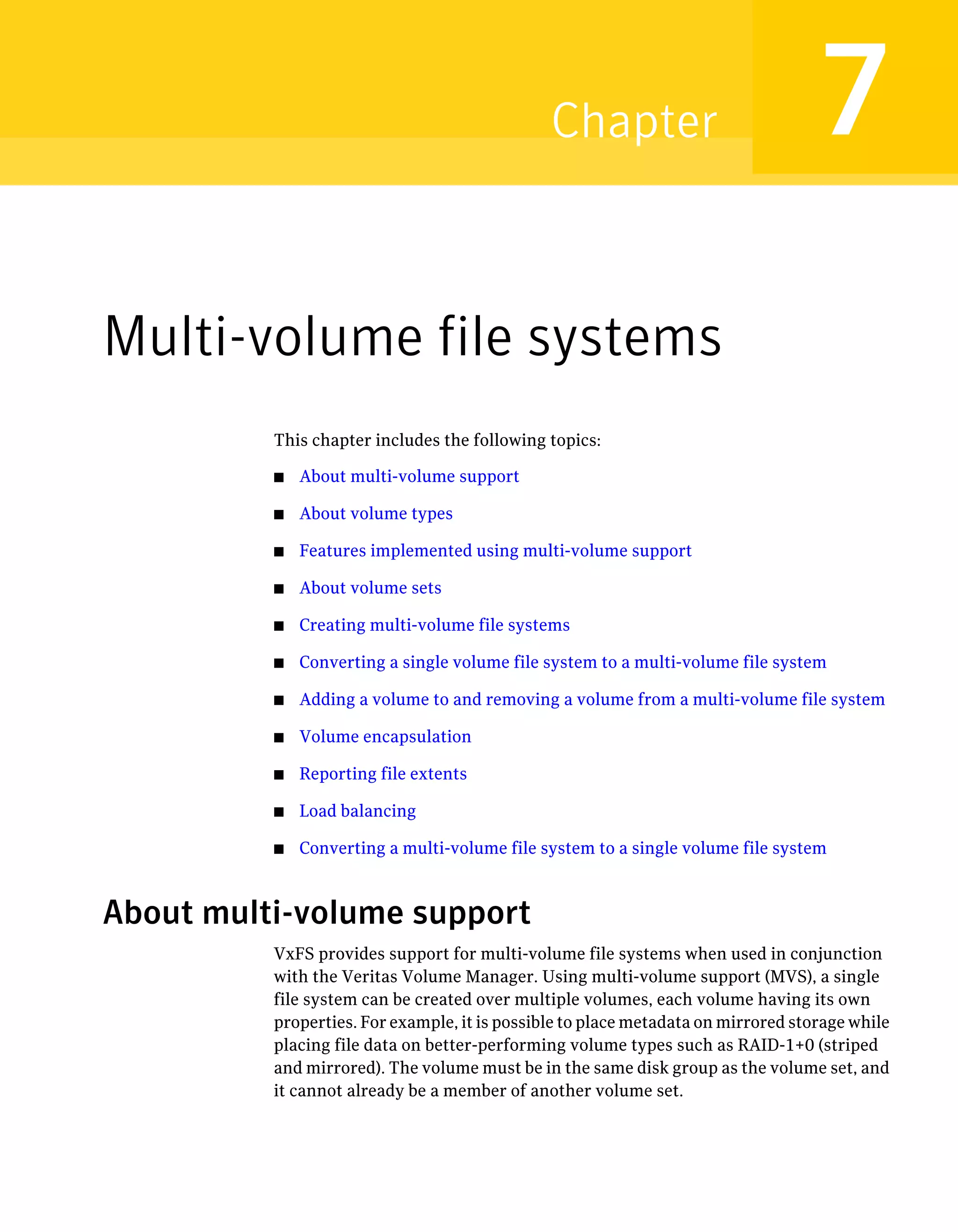 Multi-volume file systems
This chapter includes the following topics:
■ About multi-volume support
■ About volume types
■ Features implemented using multi-volume support
■ About volume sets
■ Creating multi-volume file systems
■ Converting a single volume file system to a multi-volume file system
■ Adding a volume to and removing a volume from a multi-volume file system
■ Volume encapsulation
■ Reporting file extents
■ Load balancing
■ Converting a multi-volume file system to a single volume file system
About multi-volume support
VxFS provides support for multi-volume file systems when used in conjunction
with the Veritas Volume Manager. Using multi-volume support (MVS), a single
file system can be created over multiple volumes, each volume having its own
properties. For example, it is possible to place metadata on mirrored storage while
placing file data on better-performing volume types such as RAID-1+0 (striped
and mirrored). The volume must be in the same disk group as the volume set, and
it cannot already be a member of another volume set.
7Chapter
 