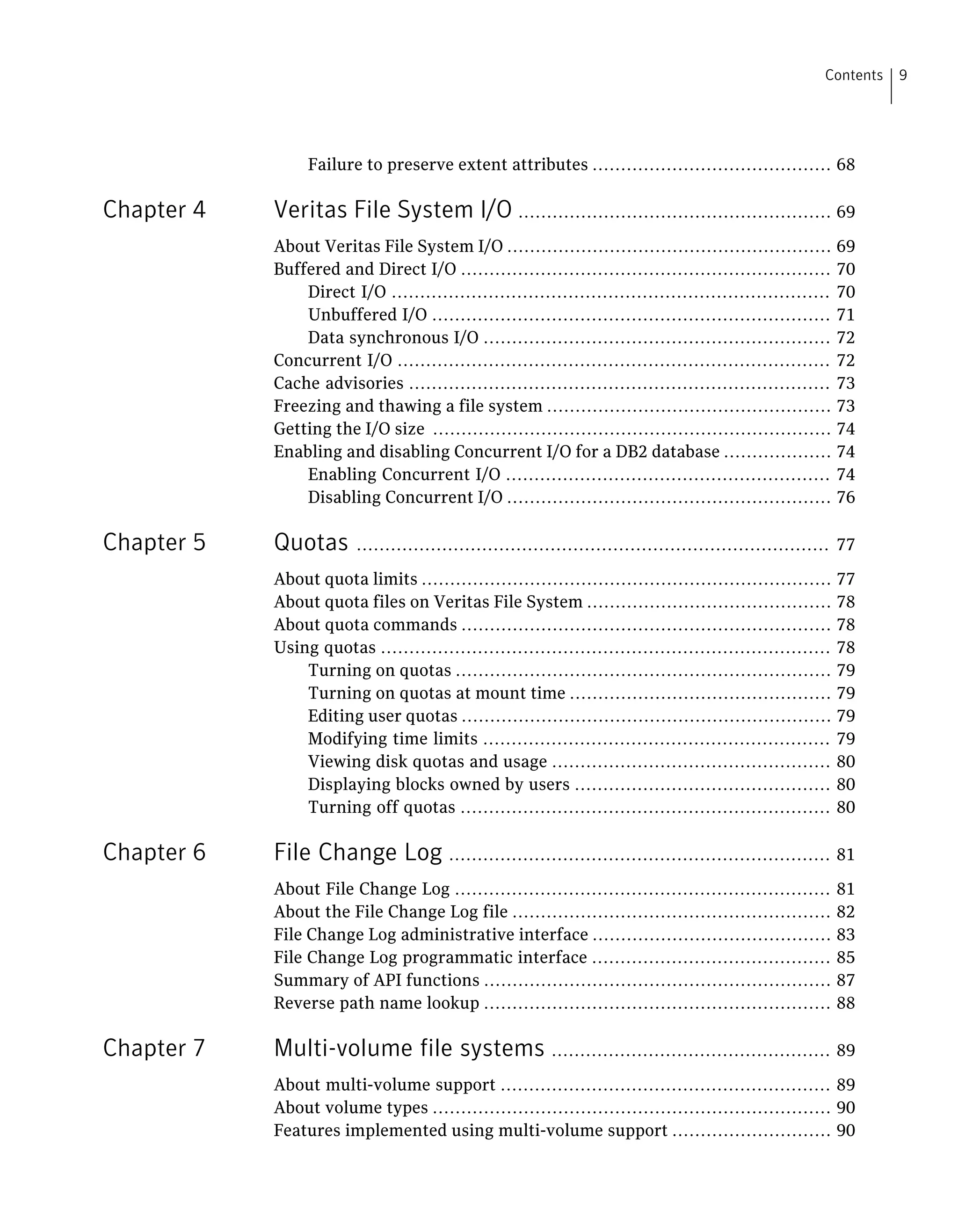 Failure to preserve extent attributes .......................................... 68
Chapter 4 Veritas File System I/O ....................................................... 69
About Veritas File System I/O ......................................................... 69
Buffered and Direct I/O ................................................................. 70
Direct I/O ............................................................................. 70
Unbuffered I/O ...................................................................... 71
Data synchronous I/O ............................................................. 72
Concurrent I/O ............................................................................ 72
Cache advisories .......................................................................... 73
Freezing and thawing a file system .................................................. 73
Getting the I/O size ...................................................................... 74
Enabling and disabling Concurrent I/O for a DB2 database ................... 74
Enabling Concurrent I/O ......................................................... 74
Disabling Concurrent I/O ......................................................... 76
Chapter 5 Quotas ................................................................................... 77
About quota limits ........................................................................ 77
About quota files on Veritas File System ........................................... 78
About quota commands ................................................................. 78
Using quotas ............................................................................... 78
Turning on quotas .................................................................. 79
Turning on quotas at mount time .............................................. 79
Editing user quotas ................................................................. 79
Modifying time limits ............................................................. 79
Viewing disk quotas and usage ................................................. 80
Displaying blocks owned by users ............................................. 80
Turning off quotas ................................................................. 80
Chapter 6 File Change Log ................................................................... 81
About File Change Log .................................................................. 81
About the File Change Log file ........................................................ 82
File Change Log administrative interface .......................................... 83
File Change Log programmatic interface .......................................... 85
Summary of API functions ............................................................. 87
Reverse path name lookup ............................................................. 88
Chapter 7 Multi-volume file systems ................................................. 89
About multi-volume support .......................................................... 89
About volume types ...................................................................... 90
Features implemented using multi-volume support ............................ 90
9Contents
 