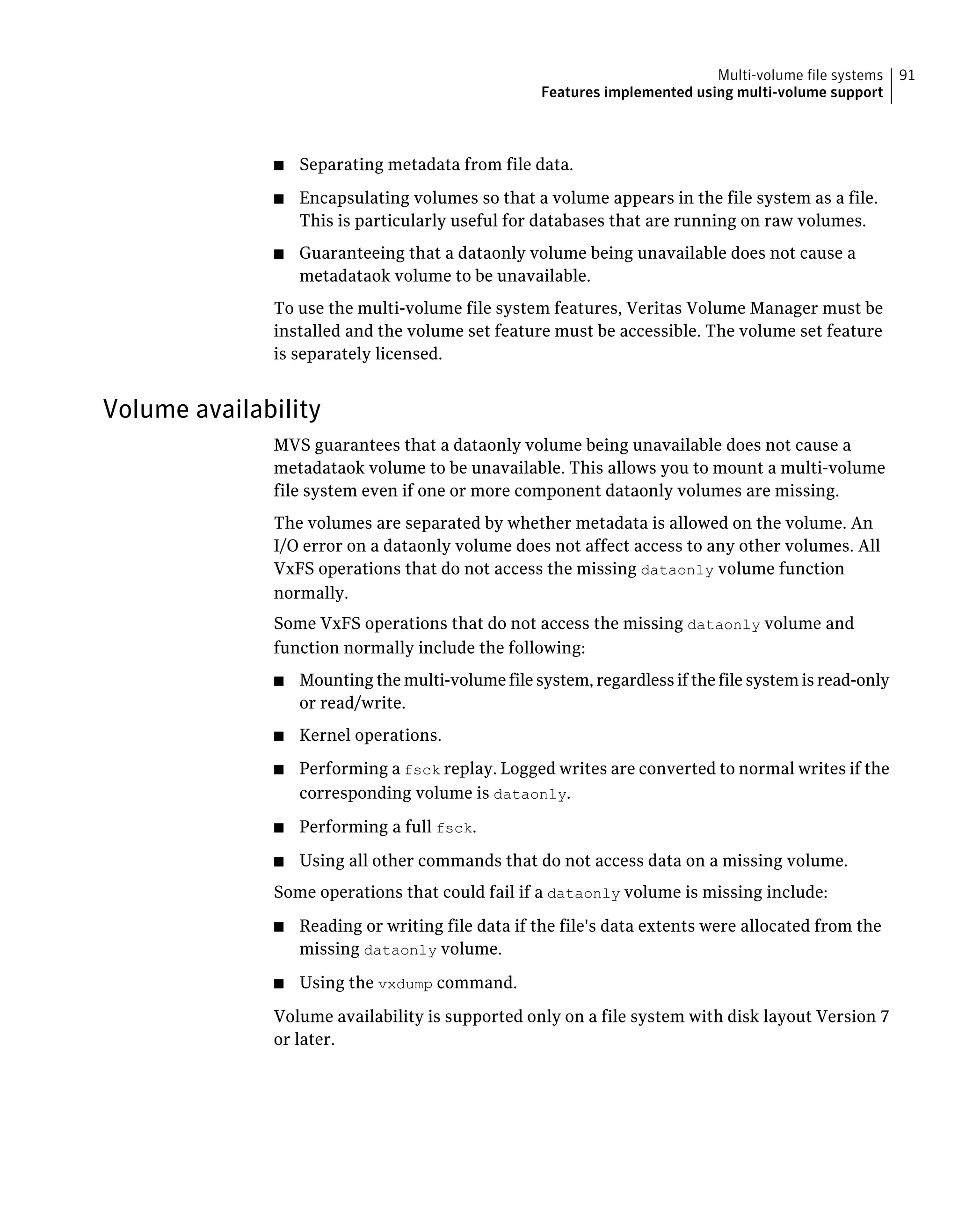 ■ Separating metadata from file data.
■ Encapsulating volumes so that a volume appears in the file system as a file.
This is particularly useful for databases that are running on raw volumes.
■ Guaranteeing that a dataonly volume being unavailable does not cause a
metadataok volume to be unavailable.
To use the multi-volume file system features, Veritas Volume Manager must be
installed and the volume set feature must be accessible. The volume set feature
is separately licensed.
Volume availability
MVS guarantees that a dataonly volume being unavailable does not cause a
metadataok volume to be unavailable. This allows you to mount a multi-volume
file system even if one or more component dataonly volumes are missing.
The volumes are separated by whether metadata is allowed on the volume. An
I/O error on a dataonly volume does not affect access to any other volumes. All
VxFS operations that do not access the missing dataonly volume function
normally.
Some VxFS operations that do not access the missing dataonly volume and
function normally include the following:
■ Mounting the multi-volume file system, regardless if the file system is read-only
or read/write.
■ Kernel operations.
■ Performing a fsck replay. Logged writes are converted to normal writes if the
corresponding volume is dataonly.
■ Performing a full fsck.
■ Using all other commands that do not access data on a missing volume.
Some operations that could fail if a dataonly volume is missing include:
■ Reading or writing file data if the file's data extents were allocated from the
missing dataonly volume.
■ Using the vxdump command.
Volume availability is supported only on a file system with disk layout Version 7
or later.
91Multi-volume file systems
Features implemented using multi-volume support
 