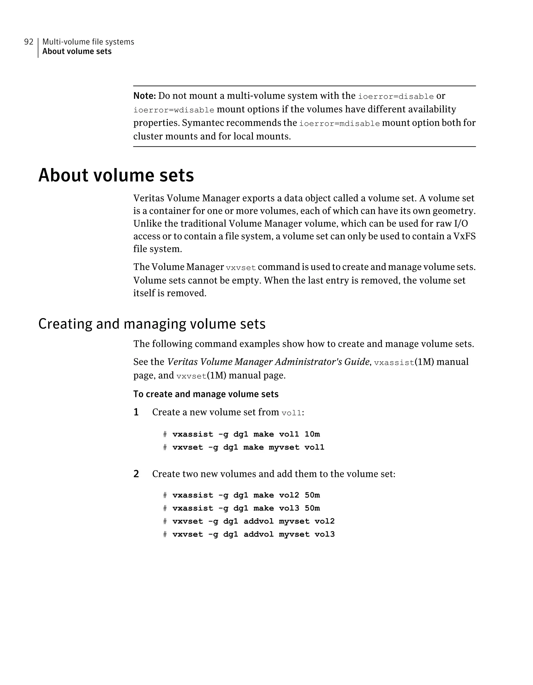 Note: Do not mount a multi-volume system with the ioerror=disable or
ioerror=wdisable mount options if the volumes have different availability
properties. Symantec recommends the ioerror=mdisable mount option both for
cluster mounts and for local mounts.
About volume sets
Veritas Volume Manager exports a data object called a volume set. A volume set
is a container for one or more volumes, each of which can have its own geometry.
Unlike the traditional Volume Manager volume, which can be used for raw I/O
access or to contain a file system, a volume set can only be used to contain a VxFS
file system.
The Volume Manager vxvset command is used to create and manage volume sets.
Volume sets cannot be empty. When the last entry is removed, the volume set
itself is removed.
Creating and managing volume sets
The following command examples show how to create and manage volume sets.
See the Veritas Volume Manager Administrator's Guide, vxassist(1M) manual
page, and vxvset(1M) manual page.
To create and manage volume sets
1 Create a new volume set from vol1:
# vxassist -g dg1 make vol1 10m
# vxvset -g dg1 make myvset vol1
2 Create two new volumes and add them to the volume set:
# vxassist -g dg1 make vol2 50m
# vxassist -g dg1 make vol3 50m
# vxvset -g dg1 addvol myvset vol2
# vxvset -g dg1 addvol myvset vol3
Multi-volume file systems
About volume sets
92
 