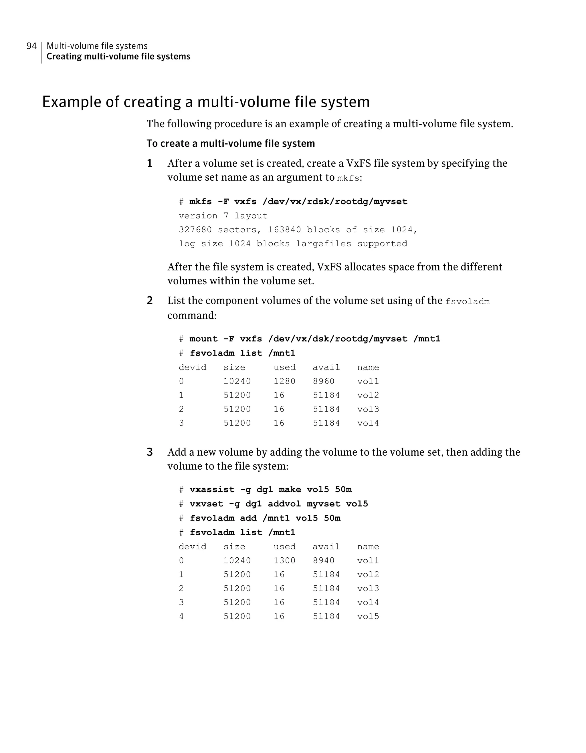 Example of creating a multi-volume file system
The following procedure is an example of creating a multi-volume file system.
To create a multi-volume file system
1 After a volume set is created, create a VxFS file system by specifying the
volume set name as an argument to mkfs:
# mkfs -F vxfs /dev/vx/rdsk/rootdg/myvset
version 7 layout
327680 sectors, 163840 blocks of size 1024,
log size 1024 blocks largefiles supported
After the file system is created, VxFS allocates space from the different
volumes within the volume set.
2 List the component volumes of the volume set using of the fsvoladm
command:
# mount -F vxfs /dev/vx/dsk/rootdg/myvset /mnt1
# fsvoladm list /mnt1
devid size used avail name
0 10240 1280 8960 vol1
1 51200 16 51184 vol2
2 51200 16 51184 vol3
3 51200 16 51184 vol4
3 Add a new volume by adding the volume to the volume set, then adding the
volume to the file system:
# vxassist -g dg1 make vol5 50m
# vxvset -g dg1 addvol myvset vol5
# fsvoladm add /mnt1 vol5 50m
# fsvoladm list /mnt1
devid size used avail name
0 10240 1300 8940 vol1
1 51200 16 51184 vol2
2 51200 16 51184 vol3
3 51200 16 51184 vol4
4 51200 16 51184 vol5
Multi-volume file systems
Creating multi-volume file systems
94
 