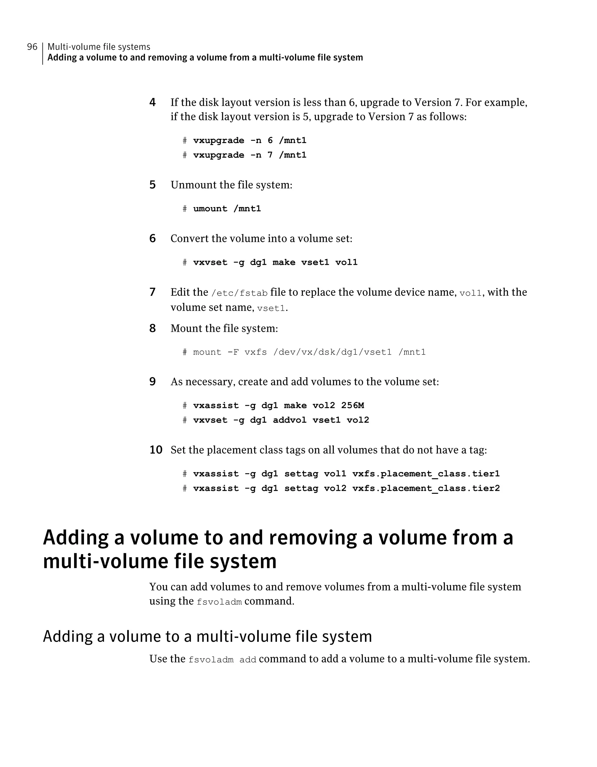 4 If the disk layout version is less than 6, upgrade to Version 7. For example,
if the disk layout version is 5, upgrade to Version 7 as follows:
# vxupgrade -n 6 /mnt1
# vxupgrade -n 7 /mnt1
5 Unmount the file system:
# umount /mnt1
6 Convert the volume into a volume set:
# vxvset -g dg1 make vset1 vol1
7 Edit the /etc/fstab file to replace the volume device name, vol1, with the
volume set name, vset1.
8 Mount the file system:
# mount -F vxfs /dev/vx/dsk/dg1/vset1 /mnt1
9 As necessary, create and add volumes to the volume set:
# vxassist -g dg1 make vol2 256M
# vxvset -g dg1 addvol vset1 vol2
10 Set the placement class tags on all volumes that do not have a tag:
# vxassist -g dg1 settag vol1 vxfs.placement_class.tier1
# vxassist -g dg1 settag vol2 vxfs.placement_class.tier2
Adding a volume to and removing a volume from a
multi-volume file system
You can add volumes to and remove volumes from a multi-volume file system
using the fsvoladm command.
Adding a volume to a multi-volume file system
Use the fsvoladm add command to add a volume to a multi-volume file system.
Multi-volume file systems
Adding a volume to and removing a volume from a multi-volume file system
96
 