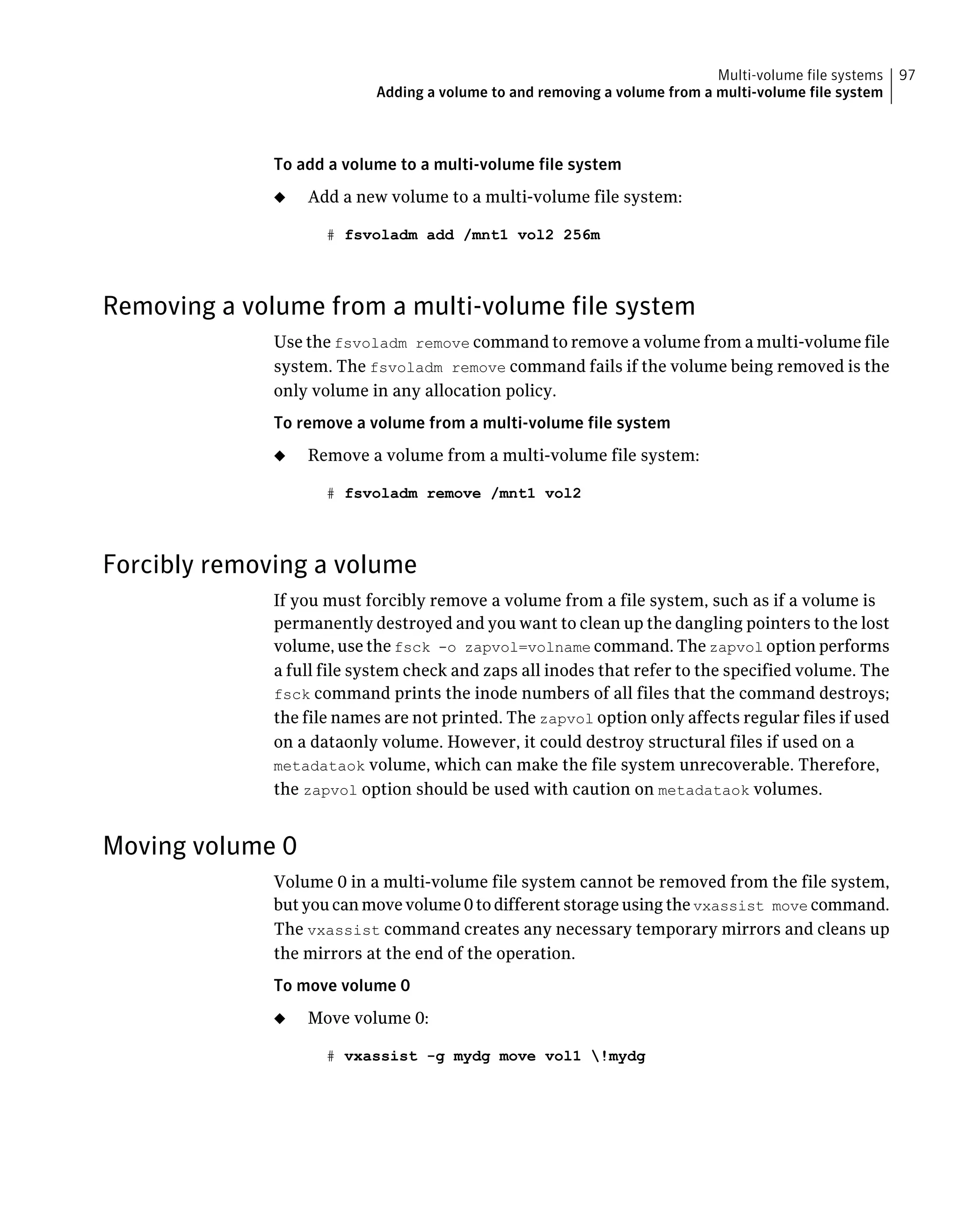 To add a volume to a multi-volume file system
◆ Add a new volume to a multi-volume file system:
# fsvoladm add /mnt1 vol2 256m
Removing a volume from a multi-volume file system
Use the fsvoladm remove command to remove a volume from a multi-volume file
system. The fsvoladm remove command fails if the volume being removed is the
only volume in any allocation policy.
To remove a volume from a multi-volume file system
◆ Remove a volume from a multi-volume file system:
# fsvoladm remove /mnt1 vol2
Forcibly removing a volume
If you must forcibly remove a volume from a file system, such as if a volume is
permanently destroyed and you want to clean up the dangling pointers to the lost
volume, use the fsck -o zapvol=volname command. The zapvol option performs
a full file system check and zaps all inodes that refer to the specified volume. The
fsck command prints the inode numbers of all files that the command destroys;
the file names are not printed. The zapvol option only affects regular files if used
on a dataonly volume. However, it could destroy structural files if used on a
metadataok volume, which can make the file system unrecoverable. Therefore,
the zapvol option should be used with caution on metadataok volumes.
Moving volume 0
Volume 0 in a multi-volume file system cannot be removed from the file system,
but you can move volume 0 to different storage using the vxassist move command.
The vxassist command creates any necessary temporary mirrors and cleans up
the mirrors at the end of the operation.
To move volume 0
◆ Move volume 0:
# vxassist -g mydg move vol1 !mydg
97Multi-volume file systems
Adding a volume to and removing a volume from a multi-volume file system
 