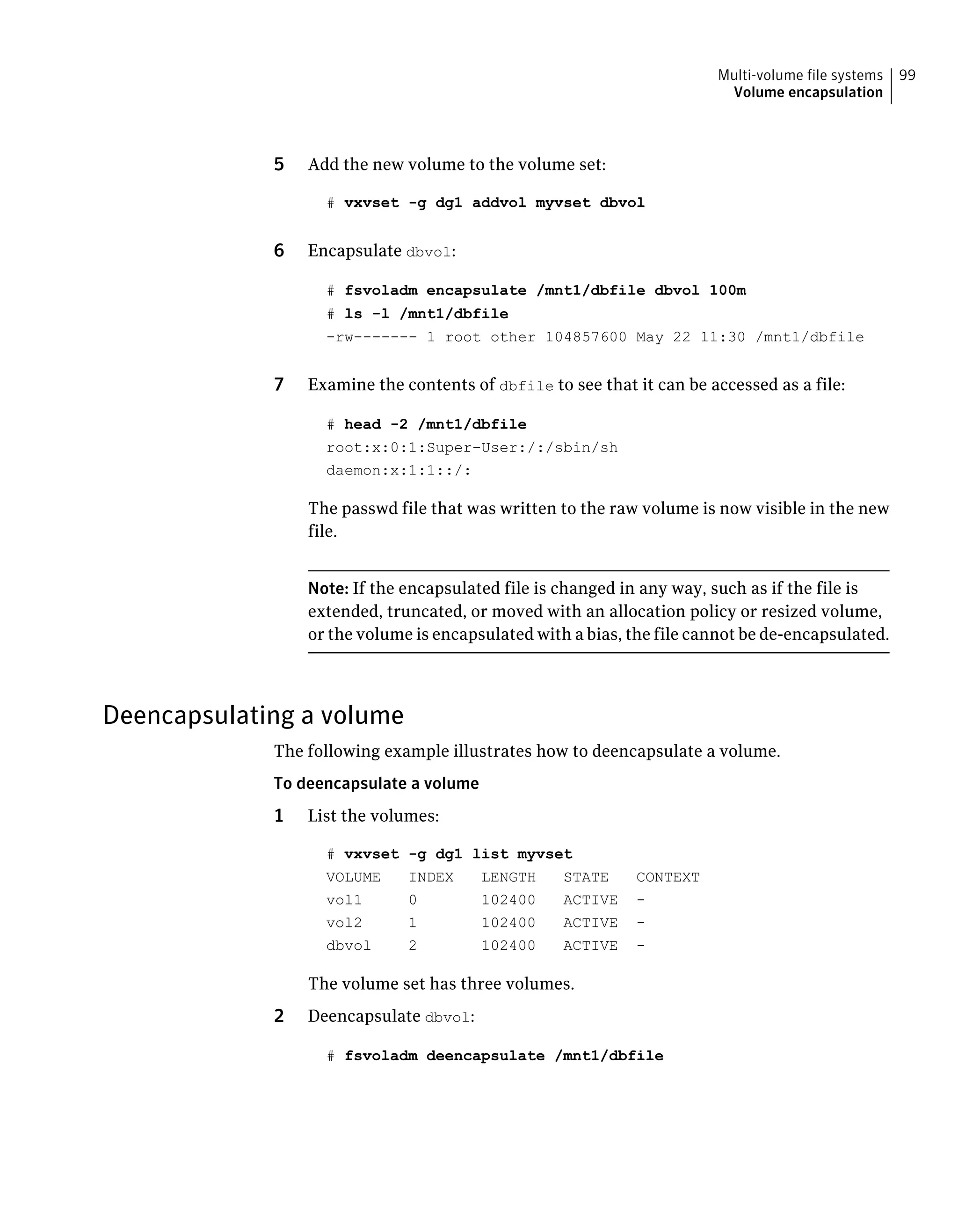 5 Add the new volume to the volume set:
# vxvset -g dg1 addvol myvset dbvol
6 Encapsulate dbvol:
# fsvoladm encapsulate /mnt1/dbfile dbvol 100m
# ls -l /mnt1/dbfile
-rw------- 1 root other 104857600 May 22 11:30 /mnt1/dbfile
7 Examine the contents of dbfile to see that it can be accessed as a file:
# head -2 /mnt1/dbfile
root:x:0:1:Super-User:/:/sbin/sh
daemon:x:1:1::/:
The passwd file that was written to the raw volume is now visible in the new
file.
Note: If the encapsulated file is changed in any way, such as if the file is
extended, truncated, or moved with an allocation policy or resized volume,
or the volume is encapsulated with a bias, the file cannot be de-encapsulated.
Deencapsulating a volume
The following example illustrates how to deencapsulate a volume.
To deencapsulate a volume
1 List the volumes:
# vxvset -g dg1 list myvset
VOLUME INDEX LENGTH STATE CONTEXT
vol1 0 102400 ACTIVE -
vol2 1 102400 ACTIVE -
dbvol 2 102400 ACTIVE -
The volume set has three volumes.
2 Deencapsulate dbvol:
# fsvoladm deencapsulate /mnt1/dbfile
99Multi-volume file systems
Volume encapsulation
 