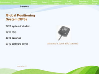 Sensors
Global Positioning
System(GPS)
GPS system includes:
GPS chip
GPS antenna
GPS software driver Motorola’s Hawk GPS Antenna
History Control
System
Safety Impacts on
Traffic
Fuel
economy
Benefits &
limitations
Future
scope
Introduction
Vinod Kumar M. P.
 