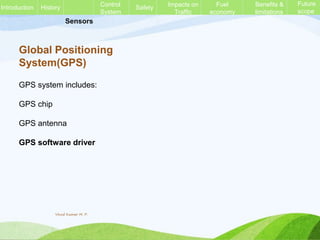 Sensors
Global Positioning
System(GPS)
GPS system includes:
GPS chip
GPS antenna
GPS software driver
History Control
System
Safety Impacts on
Traffic
Fuel
economy
Benefits &
limitations
Future
scope
Introduction
Vinod Kumar M. P.
 