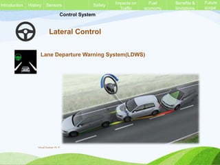 Control System
Lateral Control
Lane Departure Warning System(LDWS)
History Sensors Safety Impacts on
Traffic
Fuel
economy
Benefits &
limitations
Future
scope
Introduction
Vinod Kumar M. P.
 