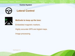 Control System
Lateral Control
Methods to keep up the lane:
Embedded magnetic markers.
Highly accurate GPS and digital maps.
Image processing.
History Sensors Safety Impacts on
Traffic
Fuel
economy
Benefits &
limitations
Future
scope
Introduction
Vinod Kumar M. P.
 
