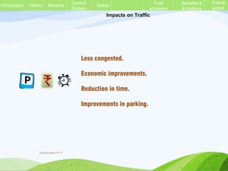 Impacts on Traffic
Less congested.
Economic improvements.
Reduction in time.
Improvements in parking.
History Sensors Control
System
Safety Fuel
economy
Benefits &
limitations
Future
scope
Introduction
Vinod Kumar M. P.
 