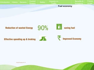 Fuel economy
90% saving fuel
Effective speeding up & braking Improved Economy
Reduction of wasted Energy
History Sensors Control
System
Safety Impacts on
Traffic
Benefits &
limitations
Future
scope
Introduction
Vinod Kumar M. P.
 
