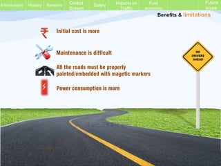 Benefits & limitations
Initial cost is more
Maintenance is difficult
All the roads must be properly
painted/embedded with magetic markers
Power consumption is more
History Sensors Control
System
Safety Impacts on
Traffic
Fuel
economy
Future
scope
Introduction
Vinod Kumar M. P.
 