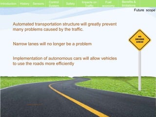 History Sensors Control
System
Safety Impacts on
Traffic
Fuel
economy
Future scope
Introduction
Benefits &
limitations
Automated transportation structure will greatly prevent
many problems caused by the traffic.
Implementation of autonomous cars will allow vehicles
to use the roads more efficiently
Narrow lanes will no longer be a problem
Vinod Kumar M. P.
 