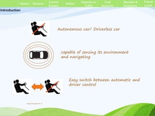 History Sensors
Full
Autonomous
Safety
Impacts on
Traffic
Benefits &
limitations
Introduction
Autonomous car/ Driverless car
capable of sensing its environment
and navigating
Easy switch between automatic and
driver control
History Sensors Control
System
Safety Impacts on
Traffic
Fuel
economy
Benefits &
limitations
Future
scope
Vinod Kumar M. P.
 