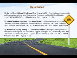 References
[1]. Qayum M.A, Siddique N.A, Haque M.A, Tayeen A.S.M. “ Control of autonomous cars for
intelligent transportation system”. International Conference on Digital Object Identifier:
10.1109/ICIEV.2012.6317339 Publication Year: 2012 , Page(s): 377 – 382 .
[2]. Althoff Matthias ,Stursberg Olaf , Buss Martin. “ Safety Assessment of Autonomous
Cars using Verification Techniques”. American Control Conference, 2007. ACC '07 Digital
Object Identifier: 10.1109/ACC.2007.4282809 Publication Year: 2007 , Page(s): 4154 – 4159
[3]. Holzapfel Wolfgang , Sofsky M , Neuschaefer-Rube U. “Road profile recognition for
autonomous car navigation and Navstar GPS support” Aerospace and Electronic Systems, IEEE
Transactions on Volume: 39 , Issue: 1 Digital Object Identifier: 10.1109/TAES.2003.1188890
Publication Year: 2003 , Page(s): 2 – 12.
[4]. Arogeti, Shai A. , Berman, Nadav . “ Path Following of Autonomous Vehicles in the
Presence of Sliding Effects”. Vehicular Technology, IEEE Transactions
Volume: 61 , Issue: 4 . Publication Year: 2012 , Page(s): 1481 - 1492
Vinod Kumar M. P.
 
