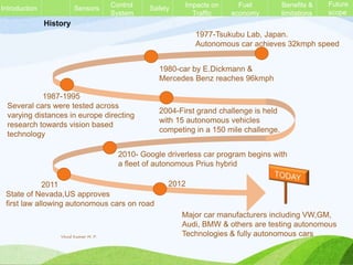 History
1980-car by E.Dickmann &
Mercedes Benz reaches 96kmph
1977-Tsukubu Lab, Japan.
Autonomous car achieves 32kmph speed
1987-1995
Several cars were tested across
varying distances in europe directing
research towards vision based
technology
2004-First grand challenge is held
with 15 autonomous vehicles
competing in a 150 mile challenge.
2010- Google driverless car program begins with
a fleet of autonomous Prius hybrid
2011
State of Nevada,US approves
first law allowing autonomous cars on road
Major car manufacturers including VW,GM,
Audi, BMW & others are testing autonomous
Technologies & fully autonomous cars
2012
Sensors Control
System
Safety Impacts on
Traffic
Fuel
economy
Benefits &
limitations
Future
scope
Introduction
Vinod Kumar M. P.
 