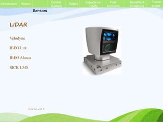 Sensors
LIDAR
Velodyne
IBEO Lux
IBEO Alasca
SICK LMS
History Control
System
Safety Impacts on
Traffic
Fuel
economy
Benefits &
limitations
Future
scope
Introduction
Vinod Kumar M. P.
 