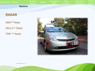 Sensors
RADAR
SMS™ Radar
HELLA™ Radar
TRW ™ Radar
History Control
System
Safety Impacts on
Traffic
Fuel
economy
Benefits &
limitations
Future
scope
Introduction
Vinod Kumar M. P.
 