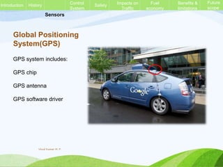 Sensors
Global Positioning
System(GPS)
GPS system includes:
GPS chip
GPS antenna
GPS software driver
History Control
System
Safety Impacts on
Traffic
Fuel
economy
Benefits &
limitations
Future
scope
Introduction
Vinod Kumar M. P.
 