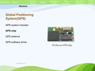Sensors
Global Positioning
System(GPS)
GPS system includes:
GPS chip
GPS antenna
GPS software driver
FS Oncore GPS chip
History Control
System
Safety Impacts on
Traffic
Fuel
economy
Benefits &
limitations
Future
scope
Introduction
Vinod Kumar M. P.
 