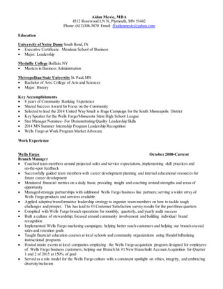 Aidan Mesic, MBA
4512 Rosewood LN N, Plymouth, MN 55442
Phone: (612)308-5870 Email: f1aidanmesic@yahoo.com
Education
University ofNotre Dame South Bend, IN
 Executive Certificate: Mendoza School of Business
 Major: Leadership
Medaille College Buffalo,NY
 Masters in Business Administration
Metropolitan State University St. Paul,MN
 Bachelor of Arts: College of Arts and Sciences
 Major: History
Key Accomplishments
 8 years of Community Banking Experience
 Shared Success Award for Focus on the Community
 Selected to lead the 2014 United Way Small is Huge Campaign for the South Minneapolis District
 Key Speaker for the Wells Fargo/Minnesota State High School League
 Star Manager Nominee- For Demonstrating Quality Leadership Skills
 2014 MN Summer Internship Program Leadership Recognition
 Wells Fargo at Work Program Market Advocate
Work Experience
Wells Fargo October 2008-Current
Branch Manager
 Coached team members around projected sales and service expectations, implementing skill practices and
on-the-spot feedback
 Successfully guided team members with career development planning and internal educational resources for
future career development
 Monitored financial metrics on a daily basis; providing insight and coaching around strengths and areas of
opportunity
 Managed strategic partnerships with additional Wells Fargo business line partners; serving a wider array of
Wells Fargo products and services available.
 Applied adaptive/transformative leadership strategy to organize team members on how to tackle tough
challenges and prosper. This has lead to #1 Customer Satisfaction survey results for the past three quarters
 Complied with Wells Fargo branch operations for monthly, quarterly, and yearly audit success
 Built a culture of stewardship; focused around community involvement and building individual brand
recognition
 Implemented Wells Fargo marketing campaigns; helping better reach customers and helping our branch exceed
sales and retention goals
 Taught financial education courses at local schools and community organizations using HandsOnBanking
instructional programs
 Hosted onsite events at local companies employing the Wells Fargo acquisition program designed for employees
of Wells Fargo business customers, helping our Branch hit #1 New Household Account Acquisition for Quarter
1 and 2 of 2015 at 150% of goal
 Served as a role model for the Wells Fargo culture with a consistent spotlight on ethics, integrity, and embracing
diversity/inclusion
 