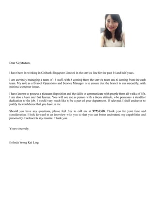Dear Sir/Madam, 
I have been in working in Citibank Singapore Limited in the service line for the past 14 and half years. 
I am currently managing a team of 14 staff, with 8 coming from the service team and 6 coming from the cash 
team. My role as a Branch Operations and Service Manager is to ensure that the branch is run smoothly, with 
minimal customer issues. 
I have known to possess a pleasant disposition and the skills to communicate with people from all walks of life. 
I am also a keen and fast learner. You will see me as person with a focus attitude, who possesses a steadfast 
dedication to the job. I would very much like to be a part of your department. If selected, I shall endeavor to 
justify the confidence that you have in me. 
Should you have any questions, please feel free to call me at 97736368. Thank you for your time and 
consideration. I look forward to an interview with you so that you can better understand my capabilities and 
personality. Enclosed is my resume. Thank you. 
Yours sincerely, 
Belinda Wong Kai Ling 
 