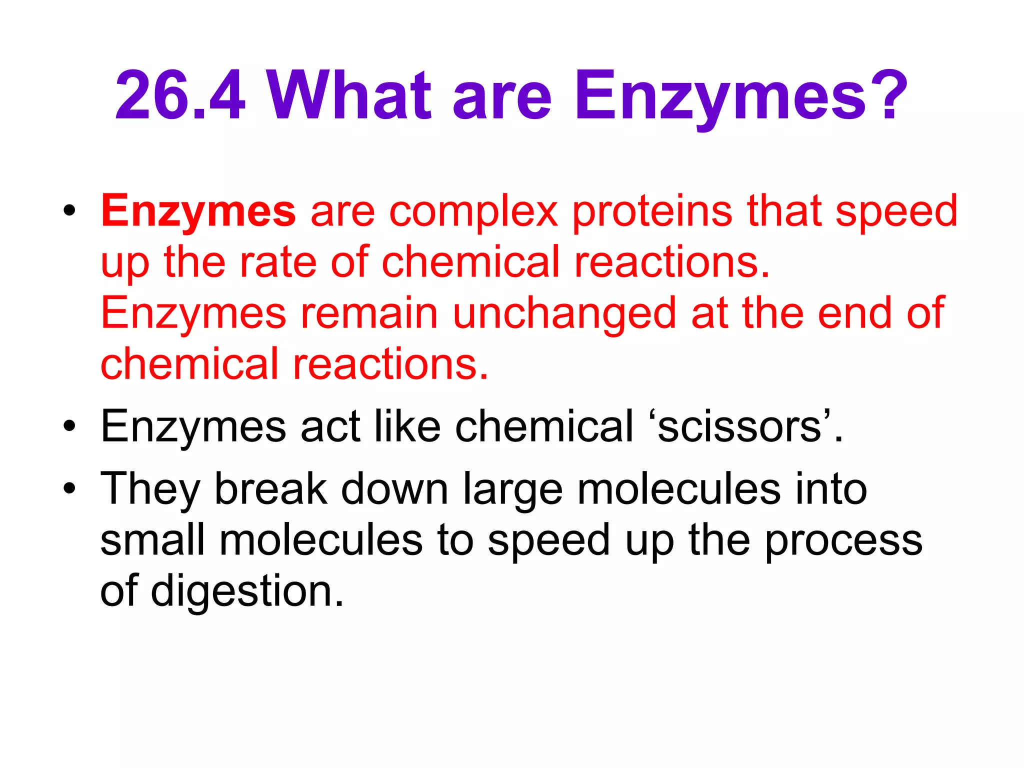 26.4 What are Enzymes? Enzymes  are complex proteins that speed up the rate of chemical reactions. Enzymes remain unchanged at the end of chemical reactions.  Enzymes act like chemical ‘scissors’. They break down large molecules into small molecules to speed up the process of digestion. 