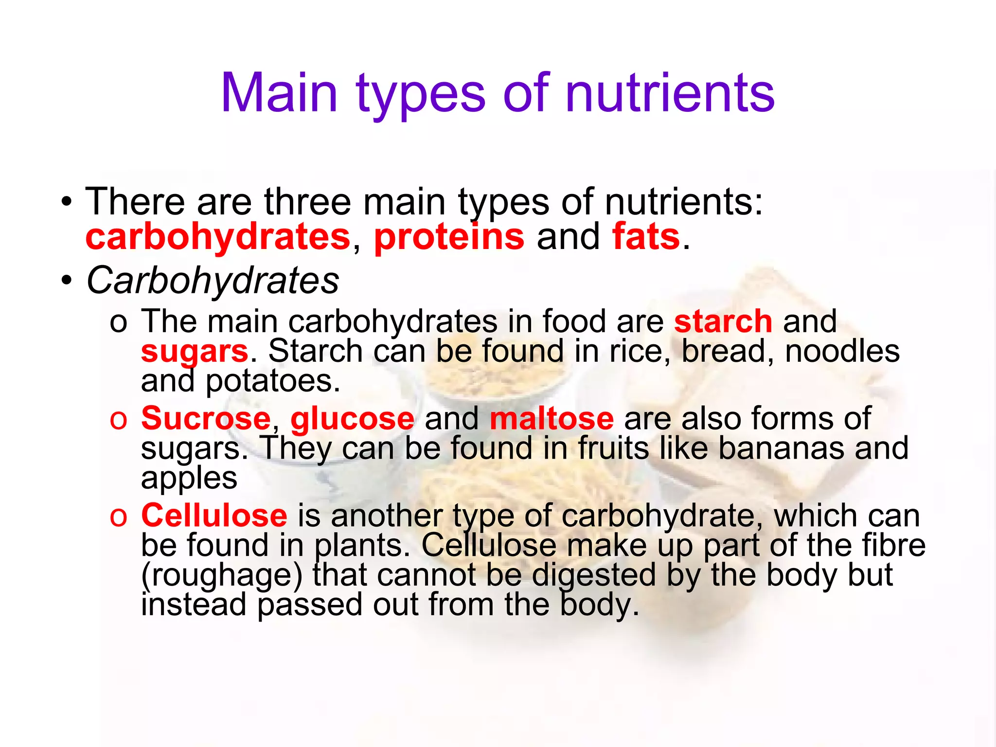 Main types of nutrients There are three main types of nutrients:  carbohydrates ,  proteins  and  fats . Carbohydrates The main carbohydrates in food are  starch  and  sugars . Starch can be found in rice, bread, noodles and potatoes. Sucrose ,  glucose  and  maltose  are also forms of sugars. They can be found in fruits like bananas and apples Cellulose  is another type of carbohydrate, which can be found in plants. Cellulose make up part of the fibre (roughage) that cannot be digested by the body but instead passed out from the body.  