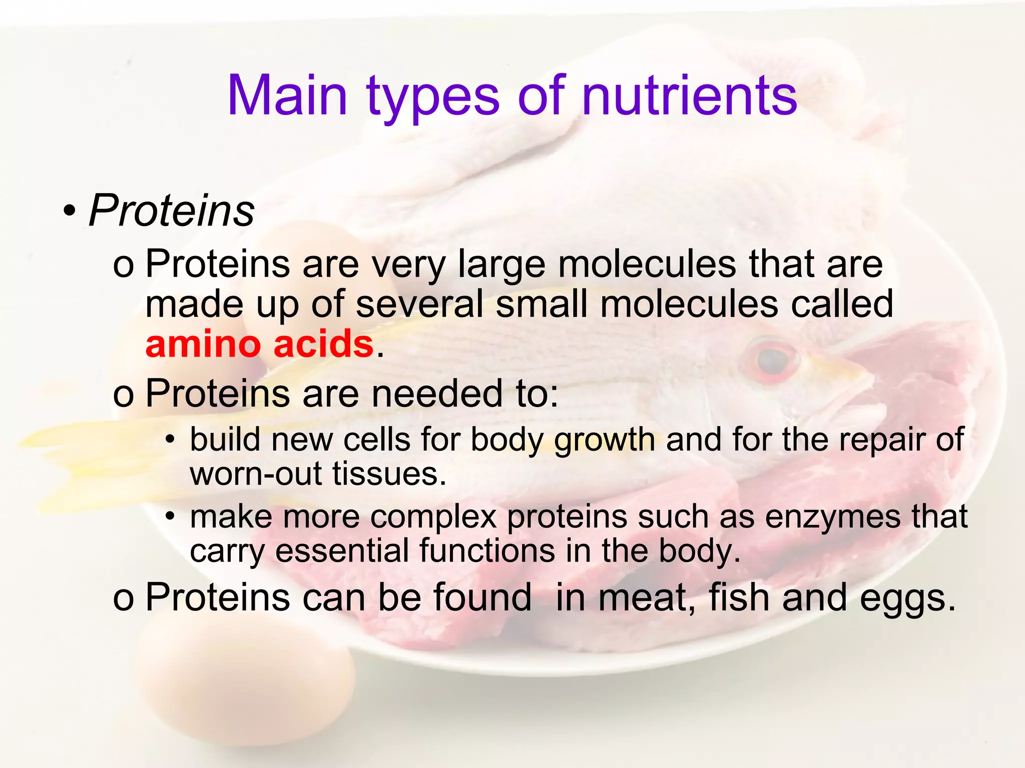 Main types of nutrients Proteins Proteins are very large molecules that are made up of several small molecules called  amino acids .  Proteins are needed to: build new cells for body growth and for the repair of worn-out tissues. make more complex proteins such as enzymes that carry essential functions in the body.  Proteins can be found  in meat, fish and eggs. 