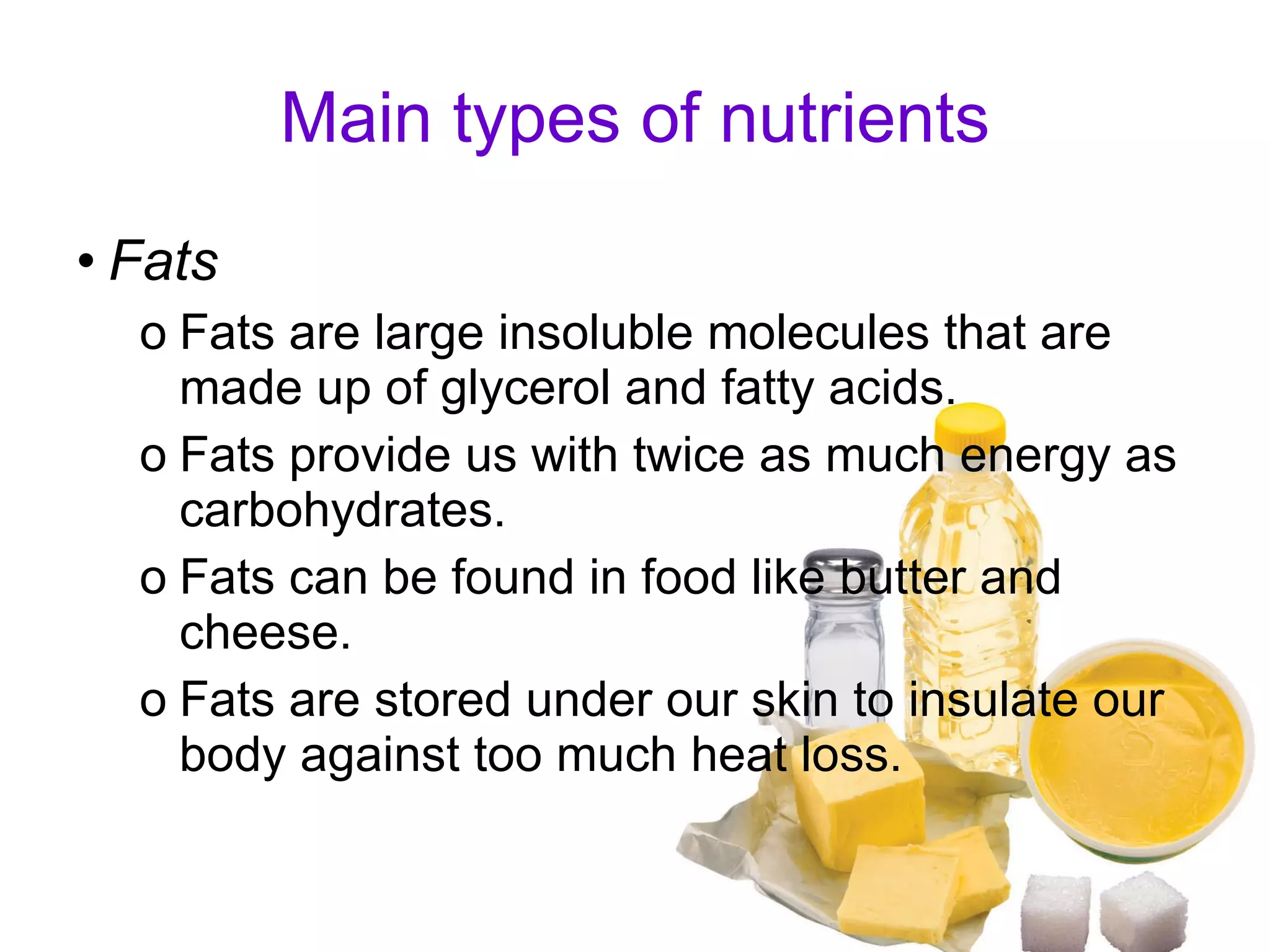 Main types of nutrients Fats Fats are large insoluble molecules that are made up of glycerol and fatty acids. Fats provide us with twice as much energy as carbohydrates. Fats can be found in food like butter and cheese. Fats are stored under our skin to insulate our body against too much heat loss.  