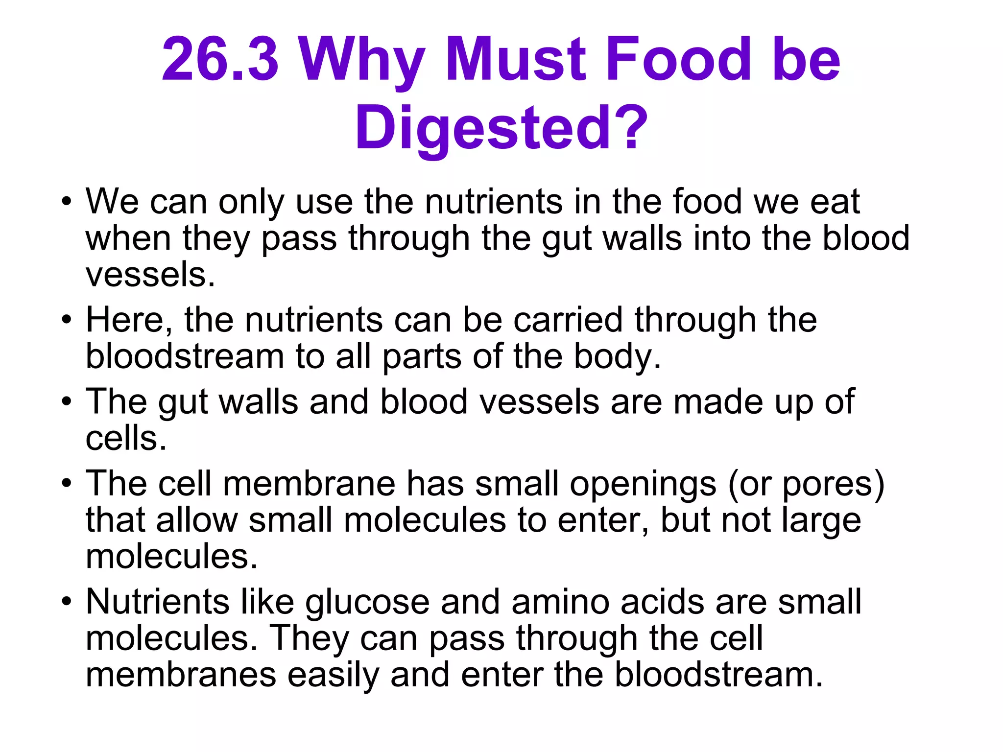 26.3 Why Must Food be Digested? We can only use the nutrients in the food we eat when they pass through the gut walls into the blood vessels. Here, the nutrients can be carried through the bloodstream to all parts of the body. The gut walls and blood vessels are made up of cells.  The cell membrane has small openings (or pores) that allow small molecules to enter, but not large molecules.  Nutrients like glucose and amino acids are small molecules. They can pass through the cell membranes easily and enter the bloodstream.  