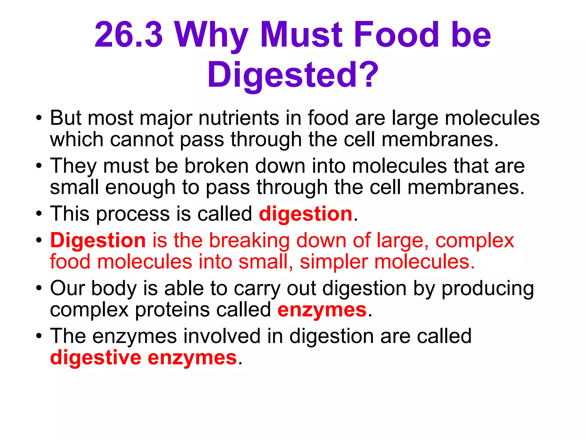 26.3 Why Must Food be Digested? But most major nutrients in food are large molecules which cannot pass through the cell membranes.  They must be broken down into molecules that are small enough to pass through the cell membranes. This process is called  digestion . Digestion  is the breaking down of large, complex food molecules into small, simpler molecules.  Our body is able to carry out digestion by producing complex proteins called  enzymes .  The enzymes involved in digestion are called  digestive enzymes .  