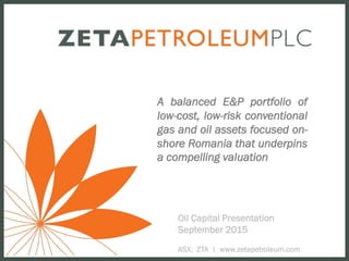Oil Capital Presentation
September 2015
ASX: ZTA | www.zetapetroleum.com
A balanced E&P portfolio of
low-cost, low-risk conventional
gas and oil assets focused on-
shore Romania that underpins
a compelling valuation
 