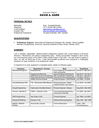Curriculum Vitae of DAVID A. DARR
Curriculum Vitae of
DAVID A. DARR
_____________________________________________________________________________
PERSONAL DETAILS
Nationality: Dual – Australia/Canada
Telephone: +61 4 39 939 268 (mobile)
E-mail Address: david.anthony.darr@gmail.com
LinkedIn URL: http://au.linkedin.com/in/daviddarr
Professional Experience: 18 years (Australia, UAE, Canada)
QUALIFICATIONS
 Professional Engineer, Association of Professional Engineers NS, Canada / IEAust qualified
Bachelor of Engineering (Chemical), Technical University of Nova Scotia, Canada [1997]
SUMMARY
I am a versatile, dependable, delivery-oriented professional engineer with a good balance of technical
(Process / Mechanical) and project management skills. Having successfully managed a team during
the commissioning phase of the US$1.3 billion OGD2 Project in the UAE, I am well suited to leading a
team, as well as being part of one. I have demonstrated excellence and composure in challenging
situations on many occasions in my professional career.
A snapshot of my work experience is tabulated below; details on following pages.
Company Department / Country Role Timeframe
Woodside EnergyLtd. Developments Commissioning /Completions &
Start Up Engineer
Oct 2013 – Mar 2015
DevelopmentPlanning Senior DevelopmentEngineer Sep 2012 – Oct 2013
NRB Hook Up & Commissioning ASV Coordinator / Project Eng. Oct 2011 – Sep 2012
Pluto Hook Up & Commissioning Hook Up & Commissioning Eng. Jul 2009 – Oct 2011
NWSV Onshore Projects Project Engineer – LNG Projects Jun 2008 – Jul 2009
Transfield Worley (TW) TW – Woodside (TWW) Alliance Process Engineer – FEED /
Detailed Design /Ops Support
Jun 2003 – Jun 2008
Clough Engineering Hydrocarbon Facilities Division Process Engineer - Design Aug 2002 – Mar 2003
Technip – Bechtel JV OGD2 – Habshan,U.A.E. Commissioning SupportEng. –
Handover Coordinator
Jun 2000 – Apr 2002
VECO Engineering Abu Dhabi,U.A.E. Process Engineer Apr 1999 – Jun 2000
Sharjah Oil Refinery Sharjah,U.A.E. Refinery Planning Engineer May 1997 – Mar 1999
NSDOT / NSDOE /
PWGSC
Nova Scotia, Canada Technical Assistant 1993 – 1997
(Pre-Graduation)
 