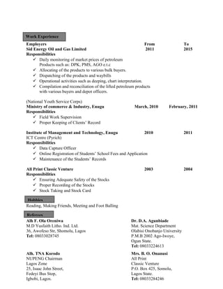 Employers From To
Sid Energy Oil and Gas Limited 2011 2015
Responsibilities
 Daily monitoring of market prices of petroleum
Products such as: DPK, PMS, AGO e.t.c
 Allocating of the products to various bulk buyers.
 Dispatching of the products and waybills
 Operational activities such as deeping, chart interpretation.
 Compilation and reconciliation of the lifted petroleum products
with various buyers and depot officers.
(National Youth Service Corps)
Ministry of commerce & Industry, Enugu March, 2010 February, 2011
Responsibilities
 Field Work Supervision
 Proper Keeping of Clients’ Record
Institute of Management and Technology, Enugu 2010 2011
ICT Centre (Pyrich)
Responsibilities
 Data Capture Officer
 Online Registration of Students’ School Fees and Application
 Maintenance of the Students’ Records
All Print Classic Venture 2003 2004
Responsibilities
 Ensuring Adequate Safety of the Stocks
 Proper Recording of the Stocks
 Stock Taking and Stock Card
Reading, Making Friends, Meeting and Foot Balling
Alh F. Ola Oreniwa Dr. D.A. Agunbiade
M.D Yusfaith Litho. Ind. Ltd. Mat. Science Department
36, Awofeso Str, Shomolu, Lagos Olabisi Onobanjo University
Tel: 08033028745 P.M.B 2002 Ago-Iwoye,
Ogun State.
Tel: 08033224613
Alh. TNA Korodo Mrs. B. O. Onanusi
NUPENG Chairman All Print
Lagos Zone Classic Venture
25, Isaac John Street, P.O. Box 425, Somolu,
Fedeyi Bus Stop, Lagos State.
Igbobi, Lagos. Tel: 08033284246
Work Experience
Hobbies
Referees
 