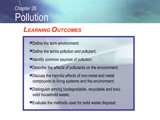 Chapter 26

Pollution
    LEARNING OUTCOMES
      Define the term environment;

      Define the terms pollution and pollutant;

      Identify common sources of pollution;

      Describe the effects of pollutants on the environment;

      Discuss the harmful effects of non-metal and metal
        compounds to living systems and the environment;
      Distinguish among biodegradable, recyclable and toxic
        solid household waste;
      Evaluate the methods used for solid waste disposal;
 