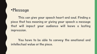 •Message
This can give your speech heart and soul. Finding a
piece that has meaning or giving your speech a message
that will impact your audience will leave a lasting
impression.
You have to be able to convey the emotional and
intellectual value of the piece.
 