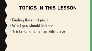 TOPICS IN THIS LESSON
•Finding the right piece
•What you should look for
•Tricks for finding the right piece
 