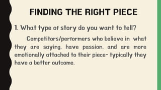 FINDING THE RIGHT PIECE
1. What type of story do you want to tell?
Competitors/performers who believe in what
they are saying, have passion, and are more
emotionally attached to their piece- typically they
have a better outcome.
 