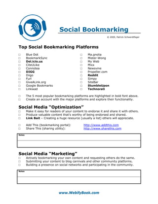 Social Bookmarking
                                                                 © 2009, Patrick Schwerdtfeger




Top Social Bookmarking Platforms
□       Blue Dot                              □     Ma.gnolia
□       BookmarkSync                          □     Mister-Wong
□       Del.icio.us                           □     My Web
□       CiteULike                             □     Mixx
□       Connotea                              □     Newsvine
□       DIGG                                  □     Propeller.com
□       Diigo                                 □     Reddit
□       Furl                                  □     Simpy
□       GiveALink.org                         □     SiteBar
□       Google Bookmarks                      □     StumbleUpon
□       Linkwad                               □     Technorati

□       The 5 most popular bookmarking platforms are highlighted in bold font above.
□       Create an account with the major platforms and explore their functionality.

Social Media “Optimization”
□       Make it easy for readers of your content to endorse it and share it with others.
□       Produce valuable content that’s worthy of being endorsed and shared.
□       Link Bait – Creating a huge resource (usually a list) others will appreciate.

□       Add This (bookmarking portal):            http://www.addthis.com
□       Share This (sharing utility):             http://www.sharethis.com

Notes




Social Media “Marketing”
□       Actively bookmarking your own content and requesting others do the same.
□       Submitting your content to blog carnivals and other community platforms.
□       Building a presence on social networks and participating in the community.

Notes




                               www.WebifyBook.com
 