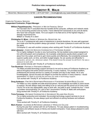 Predictive index management workshops.
TIMOTHY R. MALIS
BRAINTREE, MASSACHUSETTS 02184 | (617) 237 5321 | timothy@malis.org | www.linkedin.com/in/tmalis
LINKEDIN RECOMMENDATIONS
COMPUTER TECHNICAL SERVICES
Independent Contractor, Project Manager
William Pappafotopoulos - PRESIDENT AT MILTON FINANCIAL GROUP
Tim has been the IT consultant that has handled all the computer, software and network needs
for my accounting practice and my home. I have referred him exclusively to any and all clients
who have had computer needs. Tim is an expert in his field and is of the highest integrity. I
strongly recommend him.
William is Timothy R.'s client
Christopher G. Miner - OWNER AT MORGAN HILL BOOKSTORE, INC.
Tim is an IT professional with years of experience in several disciplines. He was well organized
and made sure that the problem always got solved. It has been a pleasure to work with him over
the years.
Christopher G. was with another company when working with Timothy R. at Fontbonne Academy
Jane Labossier - COMPUTER SERVICES COORDINATOR AT FONTBONNE ACADEMY
Tim is highly intelligent; he also is very hard-working. He has tackled every project assigned to
him with enthusiasm and competence. He invariably understands exactly what a project is all
about from the outset, and how to get it done quickly and effectively. He consistently produces
superior quality work, on time, and within budget targets. He can quickly and efficiently fix
computers, servers, etc. whenever asked. If he doesn't know the answer he will find it. He was a
pleasure to work with.
Jane worked directly with Timothy R. at Fontbonne Academy
Tom Brodnicki - PARTNER AT PARTNERS IN MISSION
Tim Malis provided technology support services to me and my team at Fontbonne Academy as
well as throughout the entire school community. In every instance, Tim provided excellent,
professional and prompt service to a variety of complex and day to day needs. He is very
knowledgeable, service focused and diligent to provide the solution in every instance. I would
recommend Tim Malis to provide the services you seek in technology support.
Tom worked with Timothy R. at Fontbonne Academy
Doug Anderson - FINE ARTS DEPARTMENT/PROFESSOR AT FONTBONNE ACADEMY/REGIS COLLEGE
Tim Malis is a very capable and able technical person. His knowledge and ability to solve issues
is superior. He was always ready and willing to be on call and pull the school out of crisis mode.
I found Tim to be very dependable, easy to work with, and able to work "outside the box." I have
no problem recommending Tim, and in fact I recommend Timothy R. Malis with enthusiasm.
Doug worked with Timothy R. at Fontbonne Academy
Tricia Fennessy - DATABASE COORDINATOR AT ARCHBISHOP WILLIAMS HIGH SCHOOL
Tim is highly productive and motivated. He provided technology support services to me at
Fontbonne Academy. He was always quick and efficient at solving hardware and software
issues.
Tricia worked with Timothy R. at Fontbonne Academy
Maric Kramer - ELEARNING & REFERENCE LIBRARIAN AT WHEELOCK COLLEGE
During the year that I worked with him at Fontbonne, Tim was always patient in troubleshooting
hardware and software issues on library and student computers. It was always pleasant to work
with him!
Maric worked with Timothy R. at Fontbonne Academy
 