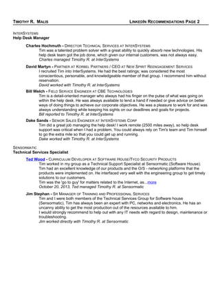 TIMOTHY R. MALIS LINKEDIN RECOMMENDATIONS PAGE 2
INTERSYSTEMS
Help Desk Manager
Charles Hochmuth - DIRECTOR TECHNICAL SERVICES AT INTERSYSTEMS
Tim was a talented problem solver with a great ability to quickly absorb new technologies. His
help desk team got the job done, which given our internal customers, was not always easy.
Charles managed Timothy R. at InterSystems
David Martyn - PARTNER AT KORBEL PARTNERS / CEO AT NEW SPIRIT REENGAGEMENT SERVICES
I recruited Tim into InterSystems. He had the best ratings; was considered the most
conscientious, personable, and knowledgeable member of that group. I recommend him without
reservation.
David worked with Timothy R. at InterSystems
Bill Welch - FIELD SERVICE ENGINEER AT CBE TECHNOLOGIES
Tim is a detail-oriented manager who always had his finger on the pulse of what was going on
within the help desk. He was always available to lend a hand if needed or give advice on better
ways of doing things to achieve our corporate objectives. He was a pleasure to work for and was
always understanding while keeping his sights on our deadlines and goals for projects.
Bill reported to Timothy R. at InterSystems
Dake Sands - SENIOR SALES ENGINEER AT INTERSYSTEMS CORP
Tim did a great job managing the help desk! I work remote (2500 miles away), so help desk
support was critical when I had a problem. You could always rely on Tim's team and Tim himself
to go the extra mile so that you could get up and running.
Dake worked with Timothy R. at InterSystems
SENSORMATIC
Technical Services Specialist
Ted Wood - CURRICULUM DEVELOPER AT SOFTWARE HOUSE/TYCO SECURITY PRODUCTS
Tim worked in my group as a Technical Support Specialist at Sensormatic (Software House).
Tim had an excellent knowledge of our products and the O/S - networking platforms that the
products were implemented on. He interfaced very well with the engineering group to get timely
solutions to our customers.
Tim was the 'go to guy' for matters related to the Internet, as...more
October 20, 2013, Ted managed Timothy R. at Sensormatic
Jim Stephan - SR MANAGER OF TRAINING AND PROFESSIONAL SERVICES
Tim and I were both members of the Technical Services Group for Software house
(Sensormatic). Tim has always been an expert with PC, networks and electronics. He has an
uncanny ability to get the most production out of the resources available to him.
I would strongly recommend to help out with any IT needs with regard to design, maintenance or
troubleshooting.
Jim worked directly with Timothy R. at Sensormatic
 