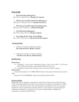 Work Profile
1. JP Cordial Hotel (Bangalore)
June, 2012 to April 2013 as a Banquet Sr. Captain.
2. ITC Fortune Inn JP Cordial Hotel (Bangalore)
April, 2013 to February 2014 as a Banquet Executive.
3. ITC Fortune Inn JP Cordial Hotel (Bangalore)
February, 2013 to till date as a Banquet Manager.
4. The Pride Hotel (Bangalore)
Feb, 2012 to May, 2012 as a Banquet Captain.
5. Sun village By The Pride Hotel (GOA)
Nov, 2010 to Feb, 2012 as a Restaurant & Bar Captain.
Training Profile
1. Underwent 6 months industrial training at
The Imperial Palace (Rajkot, Gujrat),
2. Underwent 3 months vocational training at
The River Gate Resort, (Maharashtra)
Qualifications
Professional
 Completed 3 years Hotel Management degree course from 2008 to 2010 from
GGI. Haldia, West Bangle, under Punjab Technical University.
 Completed 2 Month wine Training Under Four Season Wine Company.
Educational
1. Passed Intermediate from W.B.C.H.S.E Board of Secondary Educational Council in
2008.
2. Passed 10th
from W.B.B.S.E. School Examination Board in 2005.
Position Profile:
Responsible for the operation, management, supervision, training and overall performance
of the outlet. Responsible for the day to day running of the outlet, to determine the staffing
needed to run the service well at same time taking into consideration costs revenue, guest
satisfaction, and the optimization of profit. Service is to be carried out systematically and
uniformly n compliance to standards set by the hotel. Responsible in building and
maintaining a strong and efficient team.
 