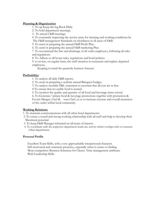 Planning & Organization
1. To up Keep the log Book Daily
2. To hold department meetings.
3. To attend f &B meetings.
4 .To constantly inspecting the service areas for cleaning and working conditions by
The F&B management Standards on cleanliness in all areas of F&B.
5. To assist in preparing the annual F&B Profit Plan.
6. To assist in preparing the annual F&B marketing Plan
7. To recommend the hire and discharge of all outlet employees, following all rules
and regulations
8. To Adhere to all house rules, regulations and hotel policies.
9. to review, on regular basis, the staff situation in restaurant and replace departed
employees,
Keeping in mind the quarterly business forecast
Profitability:
1. To analyze all daily F&B reports.
2. To assist in preparing a realistic annual Banquets budget.
3. To analyze monthly P&L statement to ascertain that all cost are in line.
4 To ensure that no usable food is wasted.
5. To monitor the quality and quantity of all food and beverage items served.
6. To Generate/ initiate food & beverage promotions together with promotion &
Events Manger, Chef & sous Chef, so as to increase revenue and overall awareness
of the outlet within local community.
Working Relations:
1. To maintain communications with all other hotel departments.
2. To create a sound and strong working relationship with all staff and help to develop their
Maximum potential.
3. To keep F&B Manager informed on all items of interest.
4. To coordinate with the respective department heads any activity which overlaps with or concerns
Other departments.
Personal Profile
Excellent Team Skills, with a very approachable interpersonal character.
Self-motivated and extremely proactive, especially when it comes to finding
More competitive Business Solutions for Clients. Time management attributes
With Leadership Skills.
 