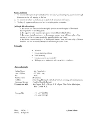Guest Services:
1. To enforce adherence to prescribed service procedure, correcting any deviations through
Constant on the job training in the bar
2. To enforce courtesy and efficiency on part of all restaurant employees.
3. To directly supervise all aspect of service relating to the restaurant
Selling& Merchandising:
1. To ensure the attractiveness of display presentations or display of food and
beverage items by checking daily.
2. To supervise sales incentive programs initiated by the F&B office.
3. To ensure that all employees in direct guest contact have full knowledge of the
menus as well as beverage, cocktails, specialty drinks and cigars.
4. To ensure that all employees in direct guest contact have full knowledge of Hotels
facilities and are aware of current activities throughout the Hotel.
Strengths
 Achiever
 Strong learning attitude
 Hard working
 Strong sense of responsibility
 Willingness to walk extra miles to achieve excellence
Personal details
Father Name : Mr. Arun Sahoo
Date of Birth : 22nd
Feb 1990.
Sex : Male.
Marital Status : Unmarried
Hobbies : Traveling, Playing Food ball & Cricket, Cooking & listening music.
Language Known : English, Hindi & Bengali
Permanents Add : At –Negua, P.O. – Negua, P.S. - Egra, Dist- Purba Medinipur,
Pin-721448 W.B.
Contact No. : +91 –8197888730
+91 –8105220042
Date: …08/06/15 Ajitava Sahoo
Place: …Bangalore
 