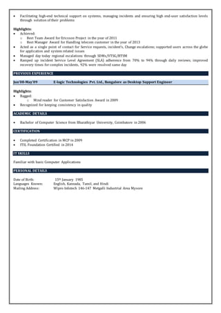  Facilitating high-end technical support on systems, managing incidents and ensuring high end-user satisfaction levels
through solution of their problems
Highlights:
 Achieved:
o Best Team Award for Ericsson Project in the year of 2011
o Best Manager Award for Handling telecom customer in the year of 2013
 Acted as a single point of contact for Service requests, incident's, Change escalations; supported users across the globe
for application and system related issues
 Managed day today regional escalations through SDMs/VTSG/RTSM
 Ramped up incident Service Level Agreement (SLA) adherence from 70% to 94% through daily reviews; improved
recovery times for complex incidents, 92% were resolved same day
PREVIOUS EXPERIENCE
Jun’08-May’09 E-logic Technologies Pvt. Ltd., Bangalore as Desktop Support Engineer
Highlights:
 Bagged:
o Mind reader for Customer Satisfaction Award in 2009
 Recognized for keeping consistency in quality
ACADEMIC DETAILS
 Bachelor of Computer Science from Bharathiyar University, Coimbatore in 2006
CERTIFICATION
 Completed Certification in MCP in 2009
 ITIL Foundation Certified in 2014
IT SKILLS
Familiar with basic Computer Applications
PERSONAL DETAILS
Date of Birth: 15th January 1985
Languages Known: English, Kannada, Tamil, and Hindi
Mailing Address: Wipro Infotech 146-147 Metgalli Industrial Area Mysore
 