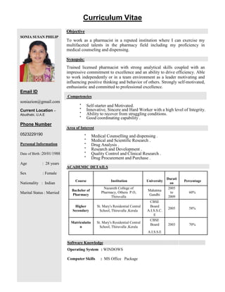 SONIA SUSAN PHILIP
Email ID
soniazion@gmail.com
Current Location –
Abudhabi, U.A.E
Phone Number
0523229190
Personal Information
Date of Birth :20/01/1988
Age : 28 years
Sex : Female
Nationality : Indian
Marital Status : Married
Curriculum Vitae
Objective
To work as a pharmacist in a reputed institution where I can exercise my
multifaceted talents in the pharmacy field including my proficiency in
medical counseling and dispensing.
Synopsis:
Trained licensed pharmacist with strong analytical skills coupled with an
impressive commitment to excellence and an ability to drive efficiency. Able
to work independently or in a team environment as a leader motivating and
influencing positive thinking and behavior of others. Strongly self-motivated,
enthusiastic and committed to professional excellence.
Competencies

Self-starter and Motivated. 

Innovative, Sincere and Hard Worker with a high level of Integrity.

Ability to recover from struggling conditions. 

Good coordinating capability .
Area of Interest


Medical Counselling and dispensing .

Medical and Scientific Research .

Drug Analysis .

Research and Development .

Quality Control and Clinical Research .

Drug Procurement and Purchase .

ACADEMIC DETAILS
Course Institution University
Durati
Percentage
on
Bachelor of
Nazareth College of
Mahatma
2005
Pharmacy, Othera P.O, to 60%
Pharmacy Gandhi
Thiruvalla 2009
CBSE
Higher St. Mary's Residential Central Board
2005 58%
Secondary School, Thiruvalla ,Kerala A.I.S.S.C.
E
Matriculatio St. Mary's Residential Central
CBSE
Board 2003 70%
n School, Thiruvalla ,Kerala
A.I.S.S.E
Software Knowledge
Operating System : WINDOWS
Computer Skills : MS Office Package
 