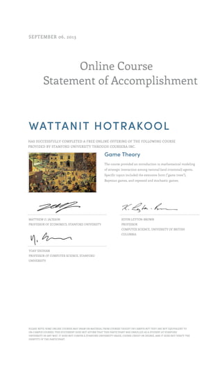 Online Course
Statement of Accomplishment
SEPTEMBER 06, 2013
WATTANIT HOTRAKOOL
HAS SUCCESSFULLY COMPLETED A FREE ONLINE OFFERING OF THE FOLLOWING COURSE
PROVIDED BY STANFORD UNIVERSITY THROUGH COURSERA INC.
Game Theory
The course provided an introduction to mathematical modeling
of strategic interaction among rational (and irrational) agents.
Specific topics included the extensive form ("game trees"),
Bayesian games, and repeated and stochastic games.
MATTHEW O. JACKSON
PROFESSOR OF ECONOMICS, STANFORD UNIVERSITY
KEVIN LEYTON-BROWN
PROFESSOR
COMPUTER SCIENCE, UNIVERSITY OF BRITISH
COLUMBIA
YOAV SHOHAM
PROFESSOR OF COMPUTER SCIENCE, STANFORD
UNIVERSITY
PLEASE NOTE: SOME ONLINE COURSES MAY DRAW ON MATERIAL FROM COURSES TAUGHT ON CAMPUS BUT THEY ARE NOT EQUIVALENT TO
ON-CAMPUS COURSES. THIS STATEMENT DOES NOT AFFIRM THAT THIS PARTICIPANT WAS ENROLLED AS A STUDENT AT STANFORD
UNIVERSITY IN ANY WAY. IT DOES NOT CONFER A STANFORD UNIVERSITY GRADE, COURSE CREDIT OR DEGREE, AND IT DOES NOT VERIFY THE
IDENTITY OF THE PARTICIPANT.
 